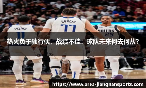 热火负于独行侠，战绩不佳：球队未来何去何从？