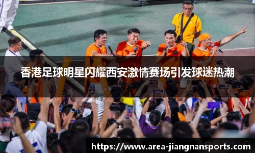 香港足球明星闪耀西安激情赛场引发球迷热潮